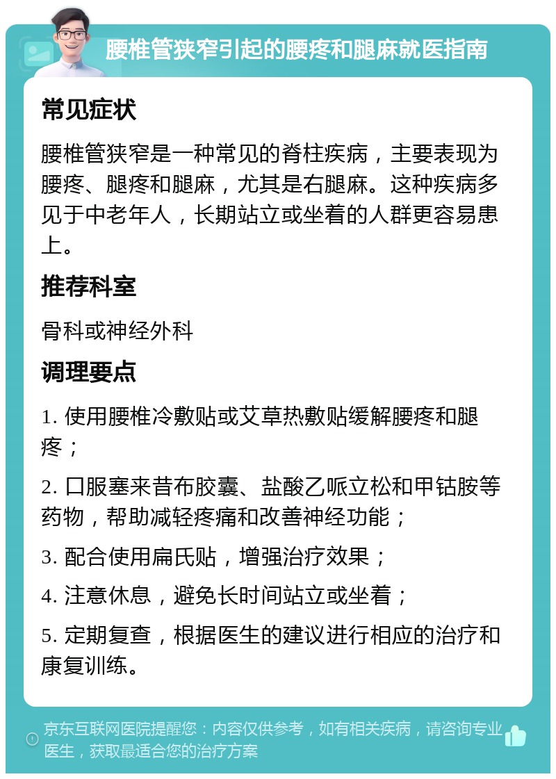 腰椎管狭窄引起的腰疼和腿麻就医指南 常见症状 腰椎管狭窄是一种常见的脊柱疾病，主要表现为腰疼、腿疼和腿麻，尤其是右腿麻。这种疾病多见于中老年人，长期站立或坐着的人群更容易患上。 推荐科室 骨科或神经外科 调理要点 1. 使用腰椎冷敷贴或艾草热敷贴缓解腰疼和腿疼； 2. 口服塞来昔布胶囊、盐酸乙哌立松和甲钴胺等药物，帮助减轻疼痛和改善神经功能； 3. 配合使用扁氏贴，增强治疗效果； 4. 注意休息，避免长时间站立或坐着； 5. 定期复查，根据医生的建议进行相应的治疗和康复训练。