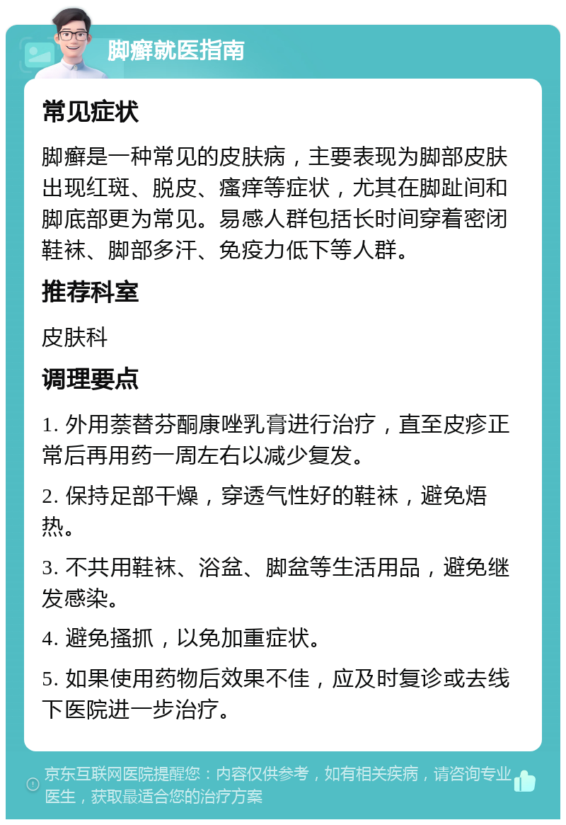 脚癣就医指南 常见症状 脚癣是一种常见的皮肤病，主要表现为脚部皮肤出现红斑、脱皮、瘙痒等症状，尤其在脚趾间和脚底部更为常见。易感人群包括长时间穿着密闭鞋袜、脚部多汗、免疫力低下等人群。 推荐科室 皮肤科 调理要点 1. 外用萘替芬酮康唑乳膏进行治疗，直至皮疹正常后再用药一周左右以减少复发。 2. 保持足部干燥，穿透气性好的鞋袜，避免焐热。 3. 不共用鞋袜、浴盆、脚盆等生活用品，避免继发感染。 4. 避免搔抓，以免加重症状。 5. 如果使用药物后效果不佳，应及时复诊或去线下医院进一步治疗。