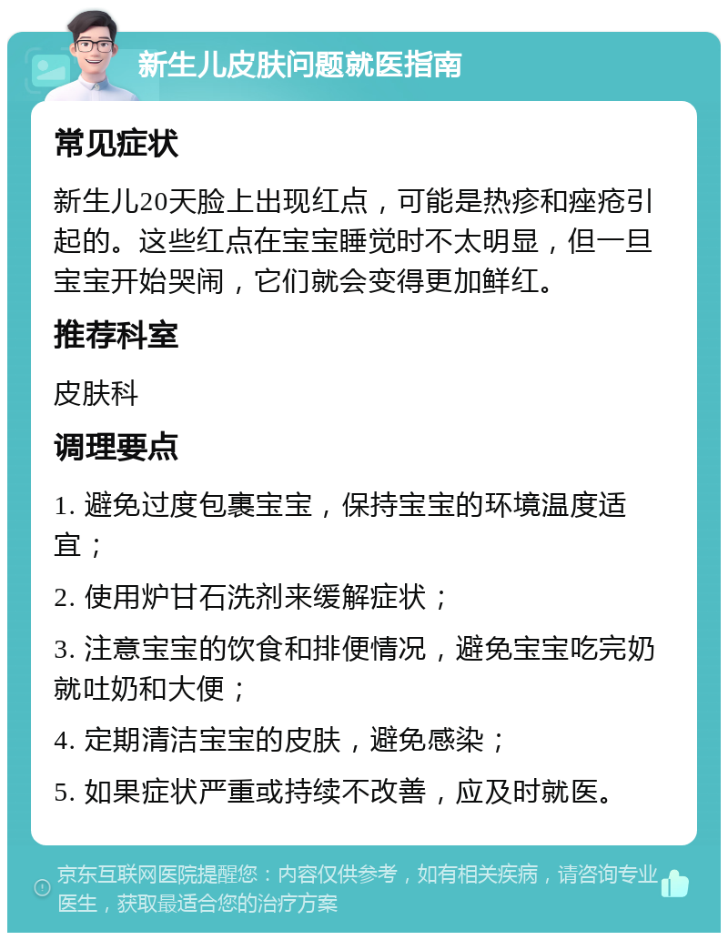 新生儿皮肤问题就医指南 常见症状 新生儿20天脸上出现红点，可能是热疹和痤疮引起的。这些红点在宝宝睡觉时不太明显，但一旦宝宝开始哭闹，它们就会变得更加鲜红。 推荐科室 皮肤科 调理要点 1. 避免过度包裹宝宝，保持宝宝的环境温度适宜； 2. 使用炉甘石洗剂来缓解症状； 3. 注意宝宝的饮食和排便情况，避免宝宝吃完奶就吐奶和大便； 4. 定期清洁宝宝的皮肤，避免感染； 5. 如果症状严重或持续不改善，应及时就医。