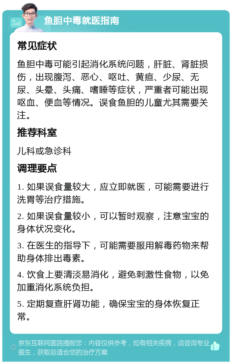 鱼胆中毒就医指南 常见症状 鱼胆中毒可能引起消化系统问题，肝脏、肾脏损伤，出现腹泻、恶心、呕吐、黄疸、少尿、无尿、头晕、头痛、嗜睡等症状，严重者可能出现呕血、便血等情况。误食鱼胆的儿童尤其需要关注。 推荐科室 儿科或急诊科 调理要点 1. 如果误食量较大，应立即就医，可能需要进行洗胃等治疗措施。 2. 如果误食量较小，可以暂时观察，注意宝宝的身体状况变化。 3. 在医生的指导下，可能需要服用解毒药物来帮助身体排出毒素。 4. 饮食上要清淡易消化，避免刺激性食物，以免加重消化系统负担。 5. 定期复查肝肾功能，确保宝宝的身体恢复正常。