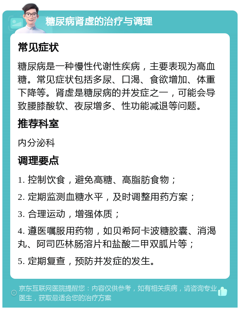 糖尿病肾虚的治疗与调理 常见症状 糖尿病是一种慢性代谢性疾病，主要表现为高血糖。常见症状包括多尿、口渴、食欲增加、体重下降等。肾虚是糖尿病的并发症之一，可能会导致腰膝酸软、夜尿增多、性功能减退等问题。 推荐科室 内分泌科 调理要点 1. 控制饮食，避免高糖、高脂肪食物； 2. 定期监测血糖水平，及时调整用药方案； 3. 合理运动，增强体质； 4. 遵医嘱服用药物，如贝希阿卡波糖胶囊、消渴丸、阿司匹林肠溶片和盐酸二甲双胍片等； 5. 定期复查，预防并发症的发生。