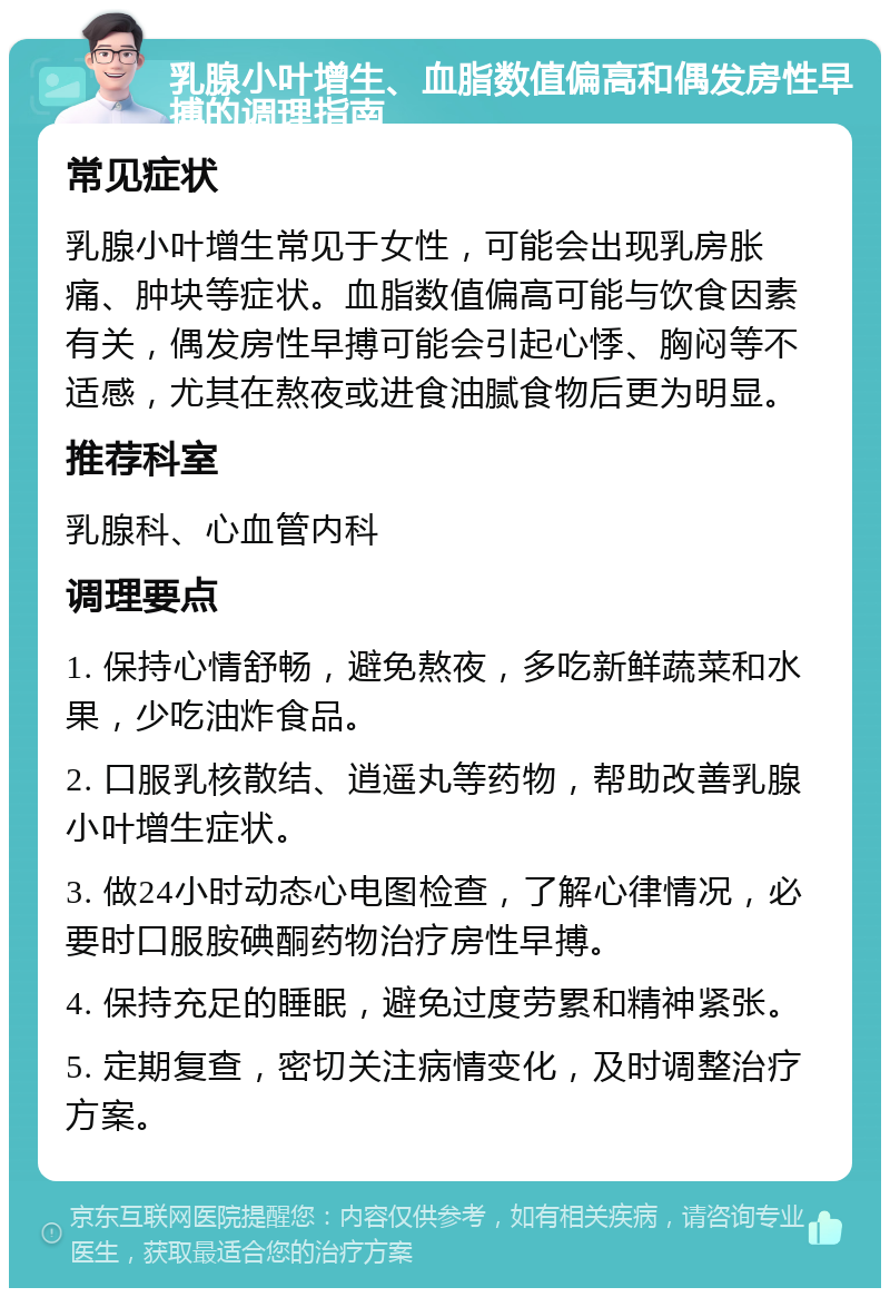 乳腺小叶增生、血脂数值偏高和偶发房性早搏的调理指南 常见症状 乳腺小叶增生常见于女性，可能会出现乳房胀痛、肿块等症状。血脂数值偏高可能与饮食因素有关，偶发房性早搏可能会引起心悸、胸闷等不适感，尤其在熬夜或进食油腻食物后更为明显。 推荐科室 乳腺科、心血管内科 调理要点 1. 保持心情舒畅，避免熬夜，多吃新鲜蔬菜和水果，少吃油炸食品。 2. 口服乳核散结、逍遥丸等药物，帮助改善乳腺小叶增生症状。 3. 做24小时动态心电图检查，了解心律情况，必要时口服胺碘酮药物治疗房性早搏。 4. 保持充足的睡眠，避免过度劳累和精神紧张。 5. 定期复查，密切关注病情变化，及时调整治疗方案。