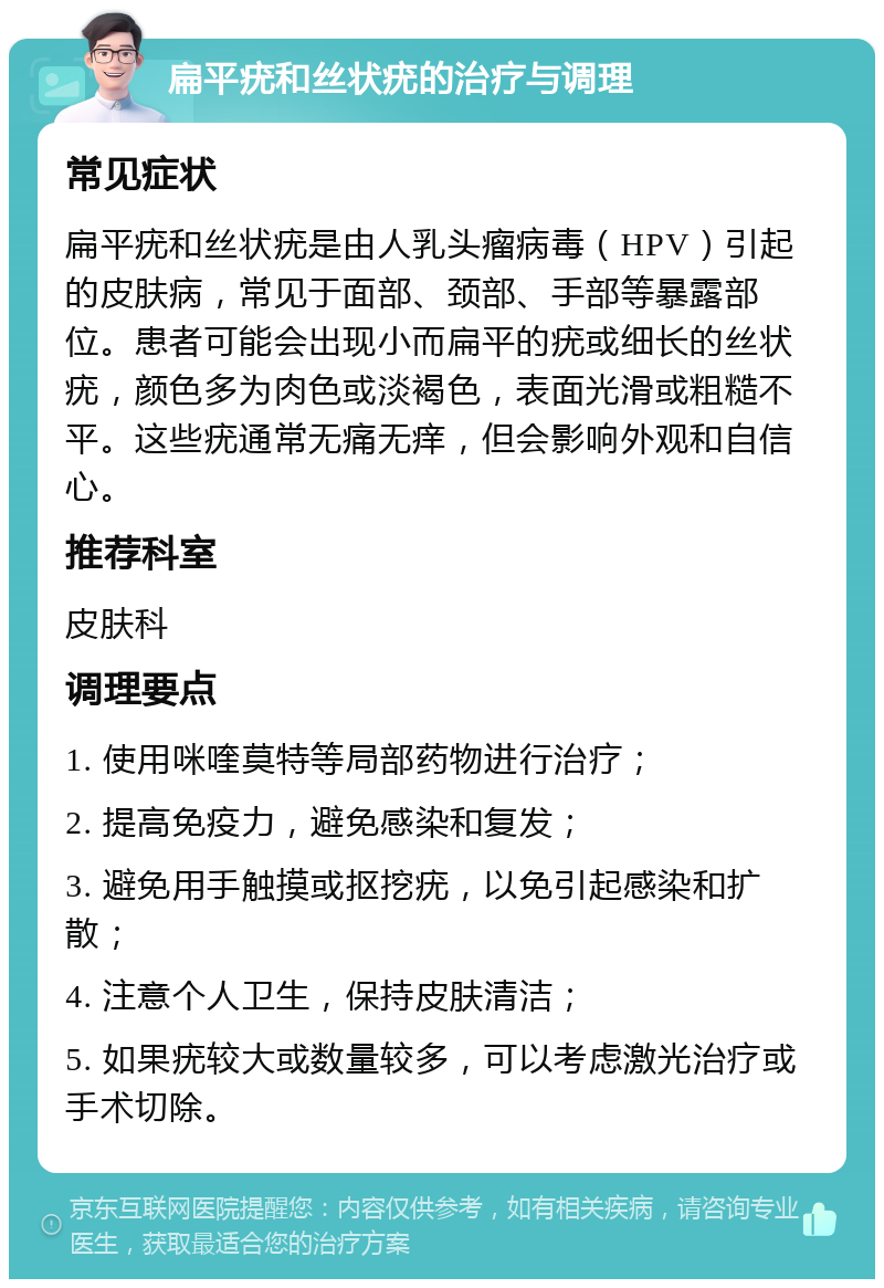 扁平疣和丝状疣的治疗与调理 常见症状 扁平疣和丝状疣是由人乳头瘤病毒（HPV）引起的皮肤病，常见于面部、颈部、手部等暴露部位。患者可能会出现小而扁平的疣或细长的丝状疣，颜色多为肉色或淡褐色，表面光滑或粗糙不平。这些疣通常无痛无痒，但会影响外观和自信心。 推荐科室 皮肤科 调理要点 1. 使用咪喹莫特等局部药物进行治疗； 2. 提高免疫力，避免感染和复发； 3. 避免用手触摸或抠挖疣，以免引起感染和扩散； 4. 注意个人卫生，保持皮肤清洁； 5. 如果疣较大或数量较多，可以考虑激光治疗或手术切除。