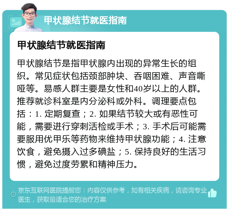 甲状腺结节就医指南 甲状腺结节就医指南 甲状腺结节是指甲状腺内出现的异常生长的组织。常见症状包括颈部肿块、吞咽困难、声音嘶哑等。易感人群主要是女性和40岁以上的人群。推荐就诊科室是内分泌科或外科。调理要点包括：1. 定期复查；2. 如果结节较大或有恶性可能，需要进行穿刺活检或手术；3. 手术后可能需要服用优甲乐等药物来维持甲状腺功能；4. 注意饮食，避免摄入过多碘盐；5. 保持良好的生活习惯，避免过度劳累和精神压力。