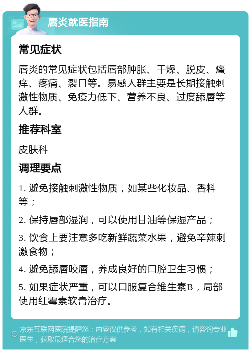 唇炎就医指南 常见症状 唇炎的常见症状包括唇部肿胀、干燥、脱皮、瘙痒、疼痛、裂口等。易感人群主要是长期接触刺激性物质、免疫力低下、营养不良、过度舔唇等人群。 推荐科室 皮肤科 调理要点 1. 避免接触刺激性物质，如某些化妆品、香料等； 2. 保持唇部湿润，可以使用甘油等保湿产品； 3. 饮食上要注意多吃新鲜蔬菜水果，避免辛辣刺激食物； 4. 避免舔唇咬唇，养成良好的口腔卫生习惯； 5. 如果症状严重，可以口服复合维生素B，局部使用红霉素软膏治疗。