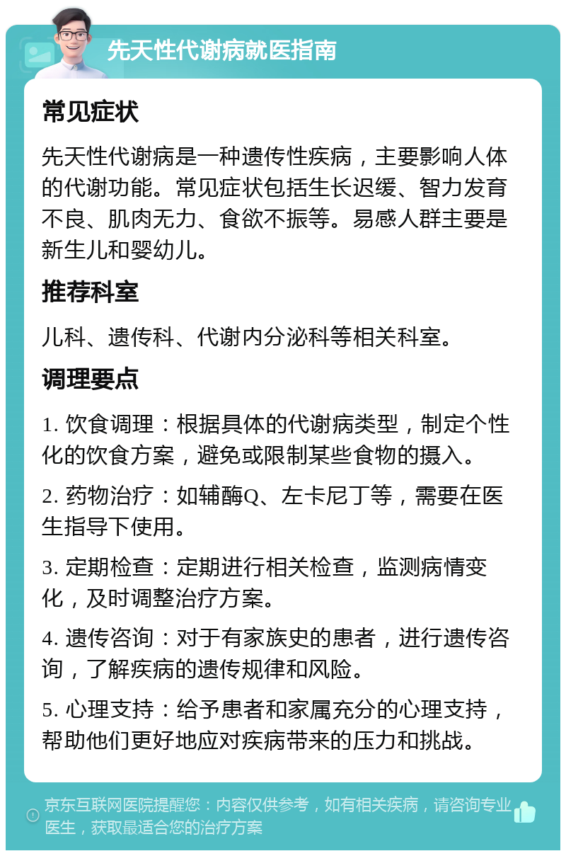 先天性代谢病就医指南 常见症状 先天性代谢病是一种遗传性疾病，主要影响人体的代谢功能。常见症状包括生长迟缓、智力发育不良、肌肉无力、食欲不振等。易感人群主要是新生儿和婴幼儿。 推荐科室 儿科、遗传科、代谢内分泌科等相关科室。 调理要点 1. 饮食调理：根据具体的代谢病类型，制定个性化的饮食方案，避免或限制某些食物的摄入。 2. 药物治疗：如辅酶Q、左卡尼丁等，需要在医生指导下使用。 3. 定期检查：定期进行相关检查，监测病情变化，及时调整治疗方案。 4. 遗传咨询：对于有家族史的患者，进行遗传咨询，了解疾病的遗传规律和风险。 5. 心理支持：给予患者和家属充分的心理支持，帮助他们更好地应对疾病带来的压力和挑战。