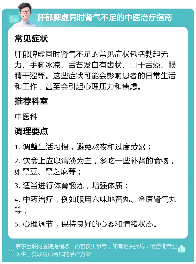 肝郁脾虚同时肾气不足的中医治疗指南 常见症状 肝郁脾虚同时肾气不足的常见症状包括勃起无力、手脚冰凉、舌苔发白有齿状、口干舌燥、眼睛干涩等。这些症状可能会影响患者的日常生活和工作，甚至会引起心理压力和焦虑。 推荐科室 中医科 调理要点 1. 调整生活习惯，避免熬夜和过度劳累； 2. 饮食上应以清淡为主，多吃一些补肾的食物，如黑豆、黑芝麻等； 3. 适当进行体育锻炼，增强体质； 4. 中药治疗，例如服用六味地黄丸、金匮肾气丸等； 5. 心理调节，保持良好的心态和情绪状态。