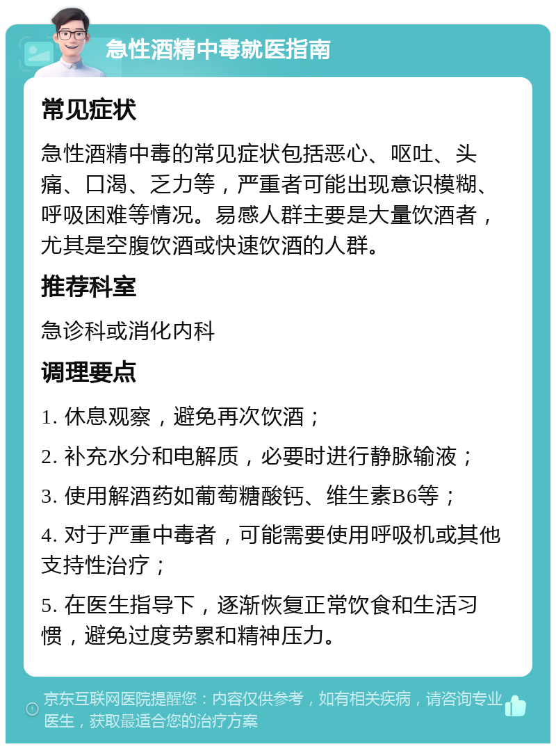 急性酒精中毒就医指南 常见症状 急性酒精中毒的常见症状包括恶心、呕吐、头痛、口渴、乏力等，严重者可能出现意识模糊、呼吸困难等情况。易感人群主要是大量饮酒者，尤其是空腹饮酒或快速饮酒的人群。 推荐科室 急诊科或消化内科 调理要点 1. 休息观察，避免再次饮酒； 2. 补充水分和电解质，必要时进行静脉输液； 3. 使用解酒药如葡萄糖酸钙、维生素B6等； 4. 对于严重中毒者，可能需要使用呼吸机或其他支持性治疗； 5. 在医生指导下，逐渐恢复正常饮食和生活习惯，避免过度劳累和精神压力。