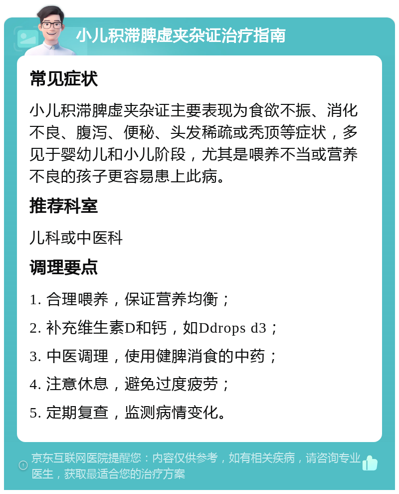 小儿积滞脾虚夹杂证治疗指南 常见症状 小儿积滞脾虚夹杂证主要表现为食欲不振、消化不良、腹泻、便秘、头发稀疏或秃顶等症状，多见于婴幼儿和小儿阶段，尤其是喂养不当或营养不良的孩子更容易患上此病。 推荐科室 儿科或中医科 调理要点 1. 合理喂养，保证营养均衡； 2. 补充维生素D和钙，如Ddrops d3； 3. 中医调理，使用健脾消食的中药； 4. 注意休息，避免过度疲劳； 5. 定期复查，监测病情变化。