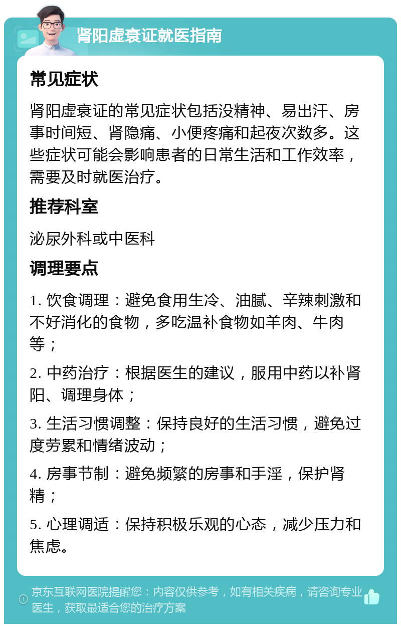 肾阳虚衰证就医指南 常见症状 肾阳虚衰证的常见症状包括没精神、易出汗、房事时间短、肾隐痛、小便疼痛和起夜次数多。这些症状可能会影响患者的日常生活和工作效率，需要及时就医治疗。 推荐科室 泌尿外科或中医科 调理要点 1. 饮食调理：避免食用生冷、油腻、辛辣刺激和不好消化的食物，多吃温补食物如羊肉、牛肉等； 2. 中药治疗：根据医生的建议，服用中药以补肾阳、调理身体； 3. 生活习惯调整：保持良好的生活习惯，避免过度劳累和情绪波动； 4. 房事节制：避免频繁的房事和手淫，保护肾精； 5. 心理调适：保持积极乐观的心态，减少压力和焦虑。