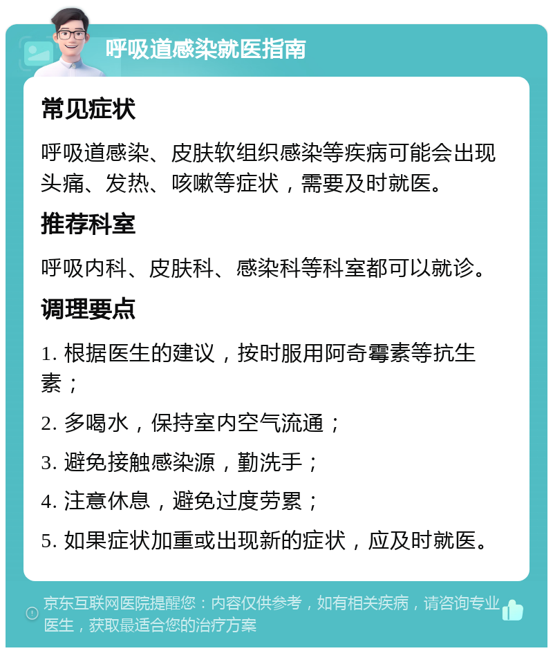 呼吸道感染就医指南 常见症状 呼吸道感染、皮肤软组织感染等疾病可能会出现头痛、发热、咳嗽等症状，需要及时就医。 推荐科室 呼吸内科、皮肤科、感染科等科室都可以就诊。 调理要点 1. 根据医生的建议，按时服用阿奇霉素等抗生素； 2. 多喝水，保持室内空气流通； 3. 避免接触感染源，勤洗手； 4. 注意休息，避免过度劳累； 5. 如果症状加重或出现新的症状，应及时就医。