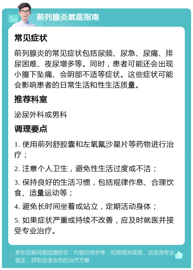 前列腺炎就医指南 常见症状 前列腺炎的常见症状包括尿频、尿急、尿痛、排尿困难、夜尿增多等。同时，患者可能还会出现小腹下坠痛、会阴部不适等症状。这些症状可能会影响患者的日常生活和性生活质量。 推荐科室 泌尿外科或男科 调理要点 1. 使用前列舒胶囊和左氧氟沙星片等药物进行治疗； 2. 注意个人卫生，避免性生活过度或不洁； 3. 保持良好的生活习惯，包括规律作息、合理饮食、适量运动等； 4. 避免长时间坐着或站立，定期活动身体； 5. 如果症状严重或持续不改善，应及时就医并接受专业治疗。