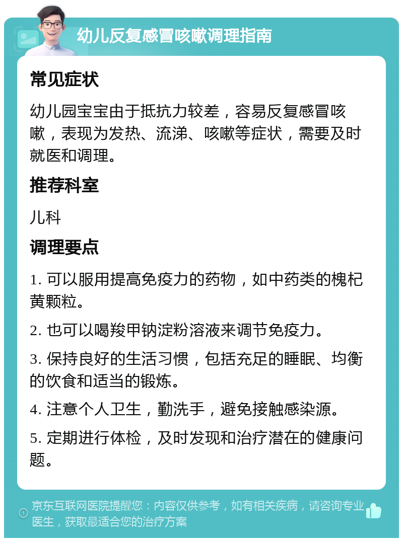 幼儿反复感冒咳嗽调理指南 常见症状 幼儿园宝宝由于抵抗力较差，容易反复感冒咳嗽，表现为发热、流涕、咳嗽等症状，需要及时就医和调理。 推荐科室 儿科 调理要点 1. 可以服用提高免疫力的药物，如中药类的槐杞黄颗粒。 2. 也可以喝羧甲钠淀粉溶液来调节免疫力。 3. 保持良好的生活习惯，包括充足的睡眠、均衡的饮食和适当的锻炼。 4. 注意个人卫生，勤洗手，避免接触感染源。 5. 定期进行体检，及时发现和治疗潜在的健康问题。