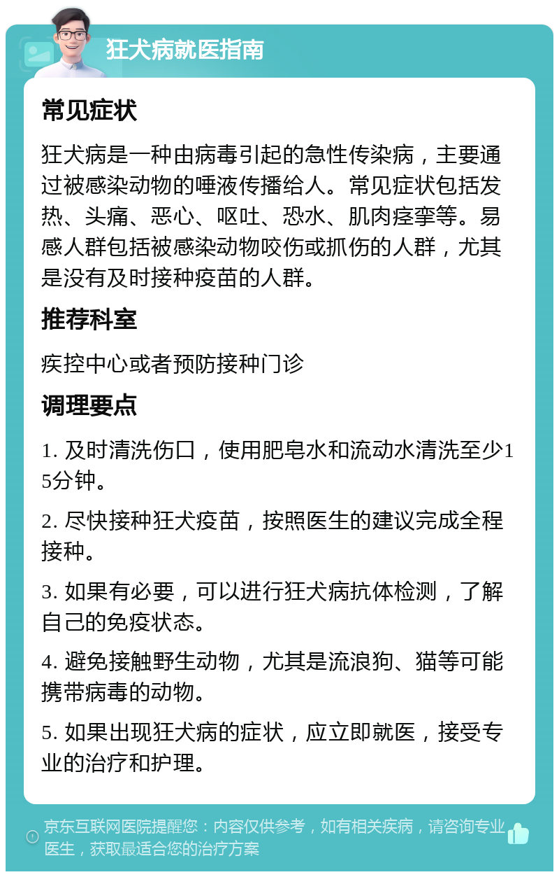 狂犬病就医指南 常见症状 狂犬病是一种由病毒引起的急性传染病，主要通过被感染动物的唾液传播给人。常见症状包括发热、头痛、恶心、呕吐、恐水、肌肉痉挛等。易感人群包括被感染动物咬伤或抓伤的人群，尤其是没有及时接种疫苗的人群。 推荐科室 疾控中心或者预防接种门诊 调理要点 1. 及时清洗伤口，使用肥皂水和流动水清洗至少15分钟。 2. 尽快接种狂犬疫苗，按照医生的建议完成全程接种。 3. 如果有必要，可以进行狂犬病抗体检测，了解自己的免疫状态。 4. 避免接触野生动物，尤其是流浪狗、猫等可能携带病毒的动物。 5. 如果出现狂犬病的症状，应立即就医，接受专业的治疗和护理。