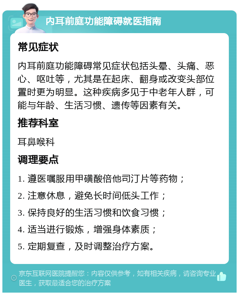 内耳前庭功能障碍就医指南 常见症状 内耳前庭功能障碍常见症状包括头晕、头痛、恶心、呕吐等，尤其是在起床、翻身或改变头部位置时更为明显。这种疾病多见于中老年人群，可能与年龄、生活习惯、遗传等因素有关。 推荐科室 耳鼻喉科 调理要点 1. 遵医嘱服用甲磺酸倍他司汀片等药物； 2. 注意休息，避免长时间低头工作； 3. 保持良好的生活习惯和饮食习惯； 4. 适当进行锻炼，增强身体素质； 5. 定期复查，及时调整治疗方案。