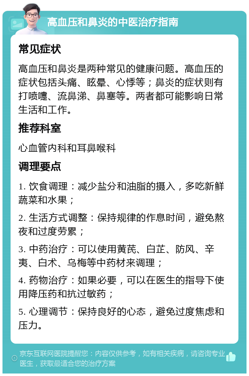 高血压和鼻炎的中医治疗指南 常见症状 高血压和鼻炎是两种常见的健康问题。高血压的症状包括头痛、眩晕、心悸等；鼻炎的症状则有打喷嚏、流鼻涕、鼻塞等。两者都可能影响日常生活和工作。 推荐科室 心血管内科和耳鼻喉科 调理要点 1. 饮食调理：减少盐分和油脂的摄入，多吃新鲜蔬菜和水果； 2. 生活方式调整：保持规律的作息时间，避免熬夜和过度劳累； 3. 中药治疗：可以使用黄芪、白芷、防风、辛夷、白术、乌梅等中药材来调理； 4. 药物治疗：如果必要，可以在医生的指导下使用降压药和抗过敏药； 5. 心理调节：保持良好的心态，避免过度焦虑和压力。