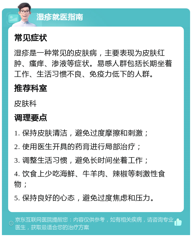 湿疹就医指南 常见症状 湿疹是一种常见的皮肤病，主要表现为皮肤红肿、瘙痒、渗液等症状。易感人群包括长期坐着工作、生活习惯不良、免疫力低下的人群。 推荐科室 皮肤科 调理要点 1. 保持皮肤清洁，避免过度摩擦和刺激； 2. 使用医生开具的药膏进行局部治疗； 3. 调整生活习惯，避免长时间坐着工作； 4. 饮食上少吃海鲜、牛羊肉、辣椒等刺激性食物； 5. 保持良好的心态，避免过度焦虑和压力。