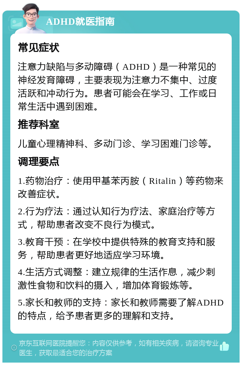 ADHD就医指南 常见症状 注意力缺陷与多动障碍（ADHD）是一种常见的神经发育障碍，主要表现为注意力不集中、过度活跃和冲动行为。患者可能会在学习、工作或日常生活中遇到困难。 推荐科室 儿童心理精神科、多动门诊、学习困难门诊等。 调理要点 1.药物治疗：使用甲基苯丙胺（Ritalin）等药物来改善症状。 2.行为疗法：通过认知行为疗法、家庭治疗等方式，帮助患者改变不良行为模式。 3.教育干预：在学校中提供特殊的教育支持和服务，帮助患者更好地适应学习环境。 4.生活方式调整：建立规律的生活作息，减少刺激性食物和饮料的摄入，增加体育锻炼等。 5.家长和教师的支持：家长和教师需要了解ADHD的特点，给予患者更多的理解和支持。