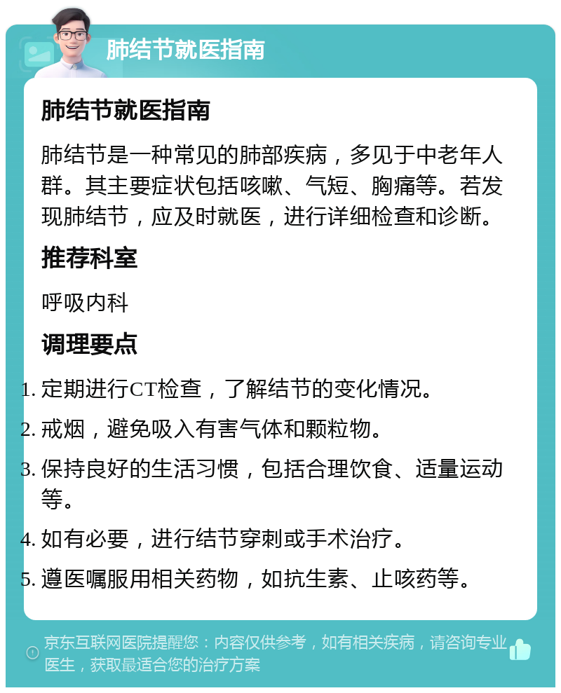 肺结节就医指南 肺结节就医指南 肺结节是一种常见的肺部疾病，多见于中老年人群。其主要症状包括咳嗽、气短、胸痛等。若发现肺结节，应及时就医，进行详细检查和诊断。 推荐科室 呼吸内科 调理要点 定期进行CT检查，了解结节的变化情况。 戒烟，避免吸入有害气体和颗粒物。 保持良好的生活习惯，包括合理饮食、适量运动等。 如有必要，进行结节穿刺或手术治疗。 遵医嘱服用相关药物，如抗生素、止咳药等。