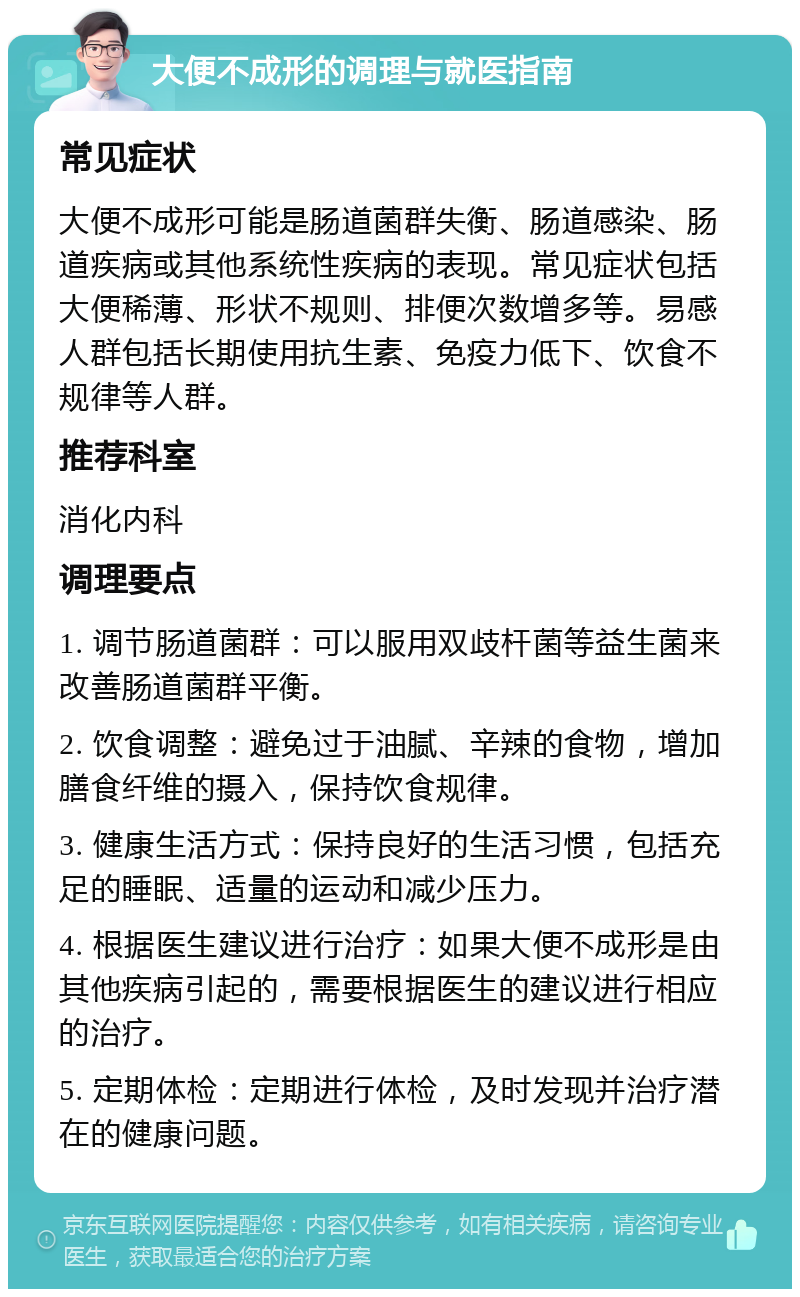 大便不成形的调理与就医指南 常见症状 大便不成形可能是肠道菌群失衡、肠道感染、肠道疾病或其他系统性疾病的表现。常见症状包括大便稀薄、形状不规则、排便次数增多等。易感人群包括长期使用抗生素、免疫力低下、饮食不规律等人群。 推荐科室 消化内科 调理要点 1. 调节肠道菌群：可以服用双歧杆菌等益生菌来改善肠道菌群平衡。 2. 饮食调整：避免过于油腻、辛辣的食物，增加膳食纤维的摄入，保持饮食规律。 3. 健康生活方式：保持良好的生活习惯，包括充足的睡眠、适量的运动和减少压力。 4. 根据医生建议进行治疗：如果大便不成形是由其他疾病引起的，需要根据医生的建议进行相应的治疗。 5. 定期体检：定期进行体检，及时发现并治疗潜在的健康问题。