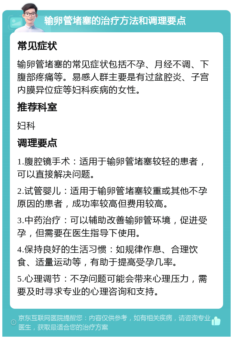 输卵管堵塞的治疗方法和调理要点 常见症状 输卵管堵塞的常见症状包括不孕、月经不调、下腹部疼痛等。易感人群主要是有过盆腔炎、子宫内膜异位症等妇科疾病的女性。 推荐科室 妇科 调理要点 1.腹腔镜手术：适用于输卵管堵塞较轻的患者，可以直接解决问题。 2.试管婴儿：适用于输卵管堵塞较重或其他不孕原因的患者，成功率较高但费用较高。 3.中药治疗：可以辅助改善输卵管环境，促进受孕，但需要在医生指导下使用。 4.保持良好的生活习惯：如规律作息、合理饮食、适量运动等，有助于提高受孕几率。 5.心理调节：不孕问题可能会带来心理压力，需要及时寻求专业的心理咨询和支持。