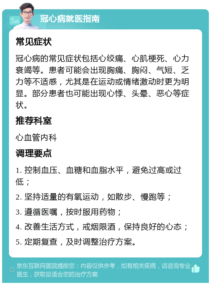 冠心病就医指南 常见症状 冠心病的常见症状包括心绞痛、心肌梗死、心力衰竭等。患者可能会出现胸痛、胸闷、气短、乏力等不适感，尤其是在运动或情绪激动时更为明显。部分患者也可能出现心悸、头晕、恶心等症状。 推荐科室 心血管内科 调理要点 1. 控制血压、血糖和血脂水平，避免过高或过低； 2. 坚持适量的有氧运动，如散步、慢跑等； 3. 遵循医嘱，按时服用药物； 4. 改善生活方式，戒烟限酒，保持良好的心态； 5. 定期复查，及时调整治疗方案。