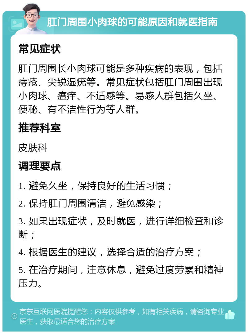 肛门周围小肉球的可能原因和就医指南 常见症状 肛门周围长小肉球可能是多种疾病的表现，包括痔疮、尖锐湿疣等。常见症状包括肛门周围出现小肉球、瘙痒、不适感等。易感人群包括久坐、便秘、有不洁性行为等人群。 推荐科室 皮肤科 调理要点 1. 避免久坐，保持良好的生活习惯； 2. 保持肛门周围清洁，避免感染； 3. 如果出现症状，及时就医，进行详细检查和诊断； 4. 根据医生的建议，选择合适的治疗方案； 5. 在治疗期间，注意休息，避免过度劳累和精神压力。