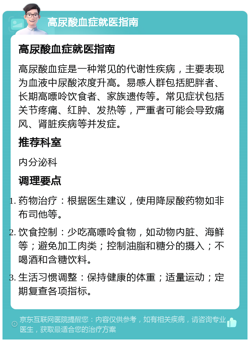 高尿酸血症就医指南 高尿酸血症就医指南 高尿酸血症是一种常见的代谢性疾病，主要表现为血液中尿酸浓度升高。易感人群包括肥胖者、长期高嘌呤饮食者、家族遗传等。常见症状包括关节疼痛、红肿、发热等，严重者可能会导致痛风、肾脏疾病等并发症。 推荐科室 内分泌科 调理要点 药物治疗：根据医生建议，使用降尿酸药物如非布司他等。 饮食控制：少吃高嘌呤食物，如动物内脏、海鲜等；避免加工肉类；控制油脂和糖分的摄入；不喝酒和含糖饮料。 生活习惯调整：保持健康的体重；适量运动；定期复查各项指标。