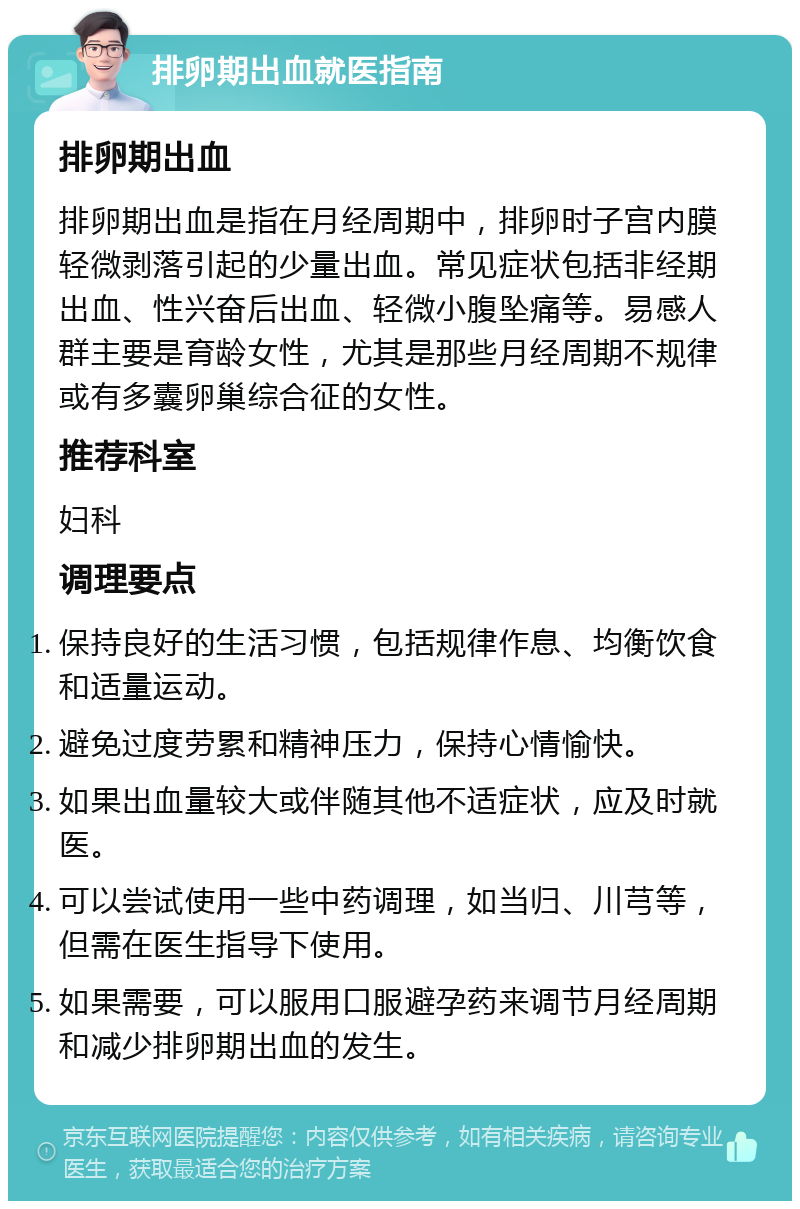 排卵期出血就医指南 排卵期出血 排卵期出血是指在月经周期中，排卵时子宫内膜轻微剥落引起的少量出血。常见症状包括非经期出血、性兴奋后出血、轻微小腹坠痛等。易感人群主要是育龄女性，尤其是那些月经周期不规律或有多囊卵巢综合征的女性。 推荐科室 妇科 调理要点 保持良好的生活习惯，包括规律作息、均衡饮食和适量运动。 避免过度劳累和精神压力，保持心情愉快。 如果出血量较大或伴随其他不适症状，应及时就医。 可以尝试使用一些中药调理，如当归、川芎等，但需在医生指导下使用。 如果需要，可以服用口服避孕药来调节月经周期和减少排卵期出血的发生。