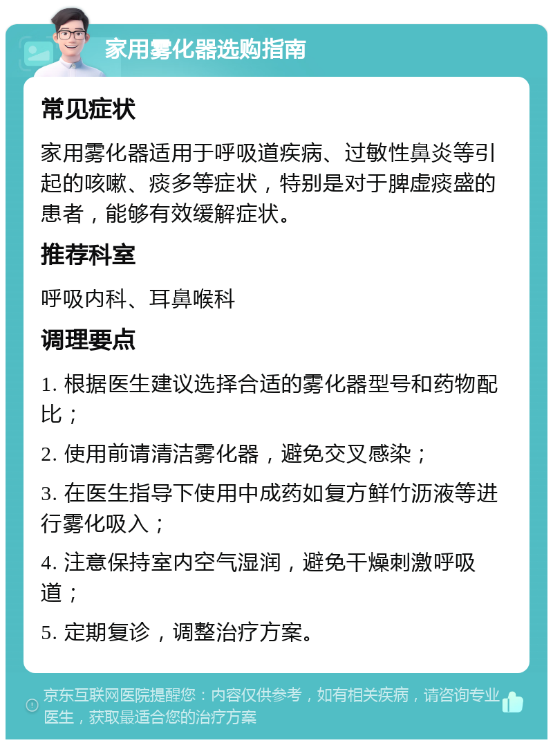 家用雾化器选购指南 常见症状 家用雾化器适用于呼吸道疾病、过敏性鼻炎等引起的咳嗽、痰多等症状，特别是对于脾虚痰盛的患者，能够有效缓解症状。 推荐科室 呼吸内科、耳鼻喉科 调理要点 1. 根据医生建议选择合适的雾化器型号和药物配比； 2. 使用前请清洁雾化器，避免交叉感染； 3. 在医生指导下使用中成药如复方鲜竹沥液等进行雾化吸入； 4. 注意保持室内空气湿润，避免干燥刺激呼吸道； 5. 定期复诊，调整治疗方案。