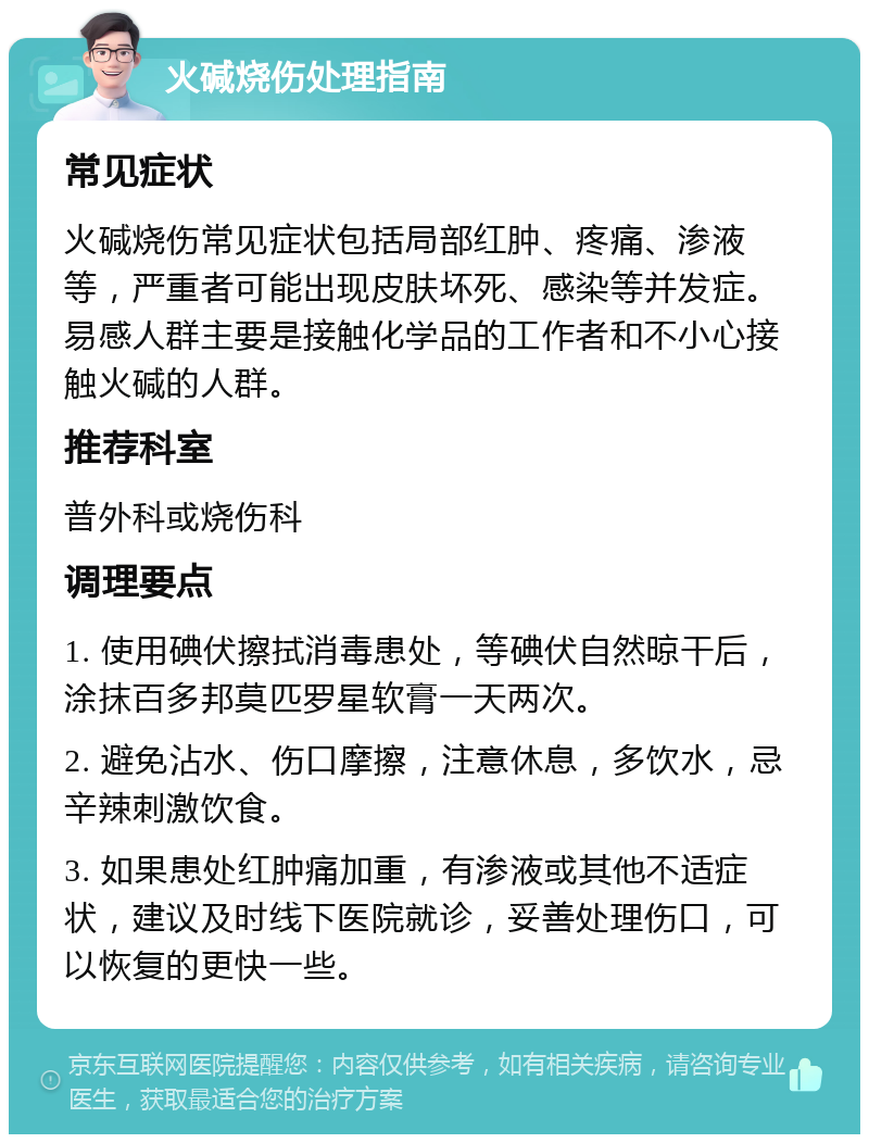 火碱烧伤处理指南 常见症状 火碱烧伤常见症状包括局部红肿、疼痛、渗液等，严重者可能出现皮肤坏死、感染等并发症。易感人群主要是接触化学品的工作者和不小心接触火碱的人群。 推荐科室 普外科或烧伤科 调理要点 1. 使用碘伏擦拭消毒患处，等碘伏自然晾干后，涂抹百多邦莫匹罗星软膏一天两次。 2. 避免沾水、伤口摩擦，注意休息，多饮水，忌辛辣刺激饮食。 3. 如果患处红肿痛加重，有渗液或其他不适症状，建议及时线下医院就诊，妥善处理伤口，可以恢复的更快一些。