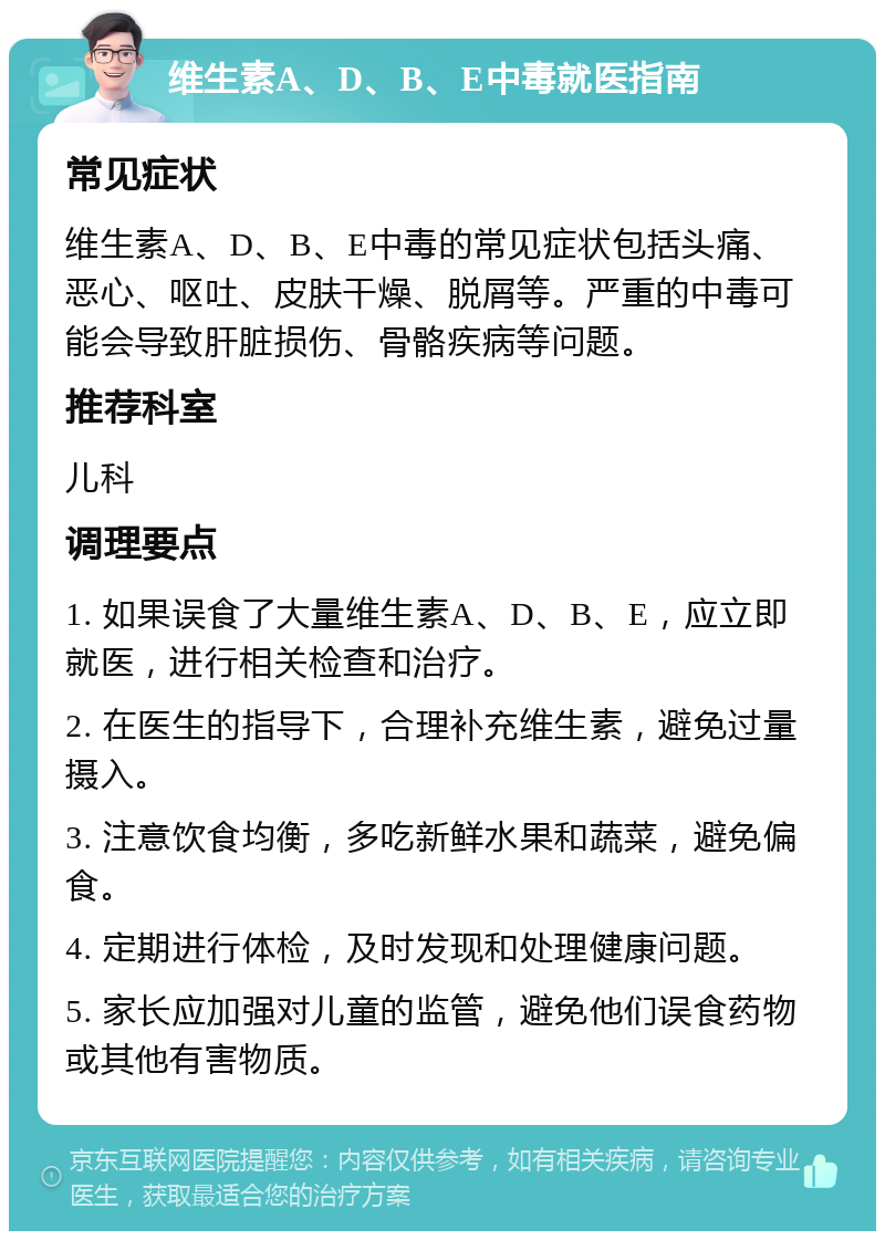 维生素A、D、B、E中毒就医指南 常见症状 维生素A、D、B、E中毒的常见症状包括头痛、恶心、呕吐、皮肤干燥、脱屑等。严重的中毒可能会导致肝脏损伤、骨骼疾病等问题。 推荐科室 儿科 调理要点 1. 如果误食了大量维生素A、D、B、E，应立即就医，进行相关检查和治疗。 2. 在医生的指导下，合理补充维生素，避免过量摄入。 3. 注意饮食均衡，多吃新鲜水果和蔬菜，避免偏食。 4. 定期进行体检，及时发现和处理健康问题。 5. 家长应加强对儿童的监管，避免他们误食药物或其他有害物质。