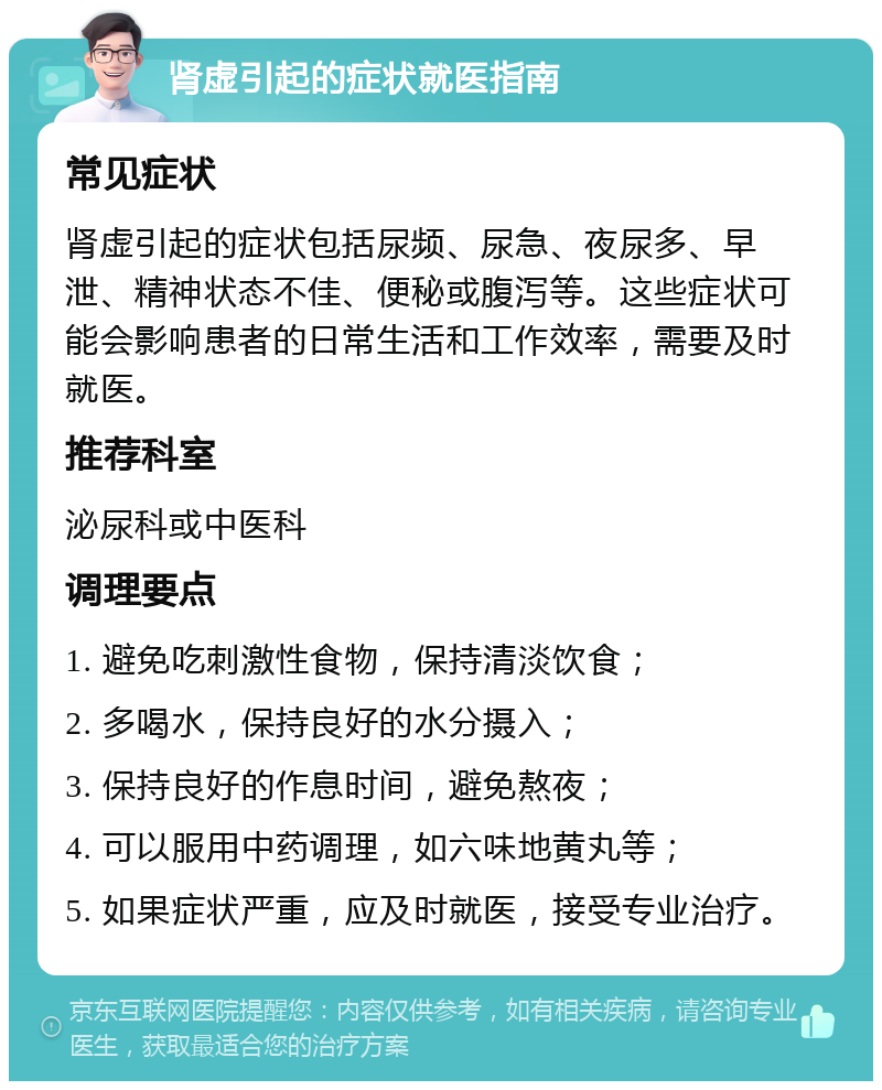 肾虚引起的症状就医指南 常见症状 肾虚引起的症状包括尿频、尿急、夜尿多、早泄、精神状态不佳、便秘或腹泻等。这些症状可能会影响患者的日常生活和工作效率，需要及时就医。 推荐科室 泌尿科或中医科 调理要点 1. 避免吃刺激性食物，保持清淡饮食； 2. 多喝水，保持良好的水分摄入； 3. 保持良好的作息时间，避免熬夜； 4. 可以服用中药调理，如六味地黄丸等； 5. 如果症状严重，应及时就医，接受专业治疗。