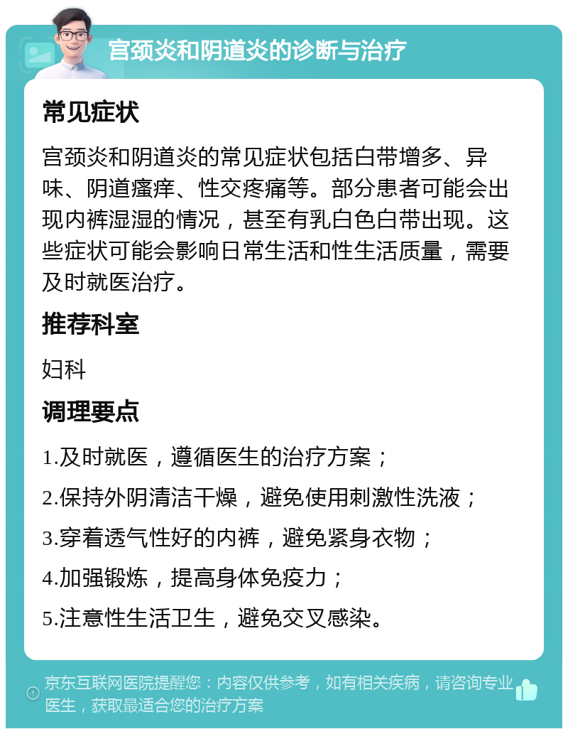 宫颈炎和阴道炎的诊断与治疗 常见症状 宫颈炎和阴道炎的常见症状包括白带增多、异味、阴道瘙痒、性交疼痛等。部分患者可能会出现内裤湿湿的情况，甚至有乳白色白带出现。这些症状可能会影响日常生活和性生活质量，需要及时就医治疗。 推荐科室 妇科 调理要点 1.及时就医，遵循医生的治疗方案； 2.保持外阴清洁干燥，避免使用刺激性洗液； 3.穿着透气性好的内裤，避免紧身衣物； 4.加强锻炼，提高身体免疫力； 5.注意性生活卫生，避免交叉感染。