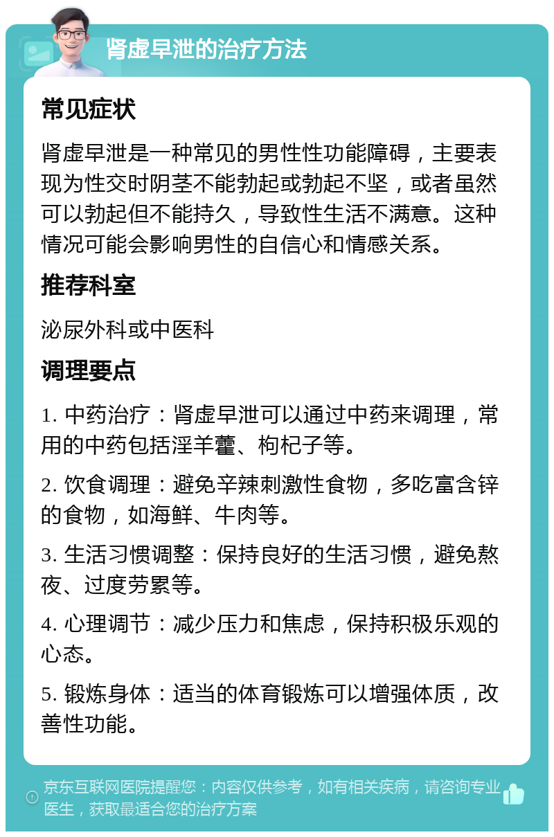 肾虚早泄的治疗方法 常见症状 肾虚早泄是一种常见的男性性功能障碍，主要表现为性交时阴茎不能勃起或勃起不坚，或者虽然可以勃起但不能持久，导致性生活不满意。这种情况可能会影响男性的自信心和情感关系。 推荐科室 泌尿外科或中医科 调理要点 1. 中药治疗：肾虚早泄可以通过中药来调理，常用的中药包括淫羊藿、枸杞子等。 2. 饮食调理：避免辛辣刺激性食物，多吃富含锌的食物，如海鲜、牛肉等。 3. 生活习惯调整：保持良好的生活习惯，避免熬夜、过度劳累等。 4. 心理调节：减少压力和焦虑，保持积极乐观的心态。 5. 锻炼身体：适当的体育锻炼可以增强体质，改善性功能。