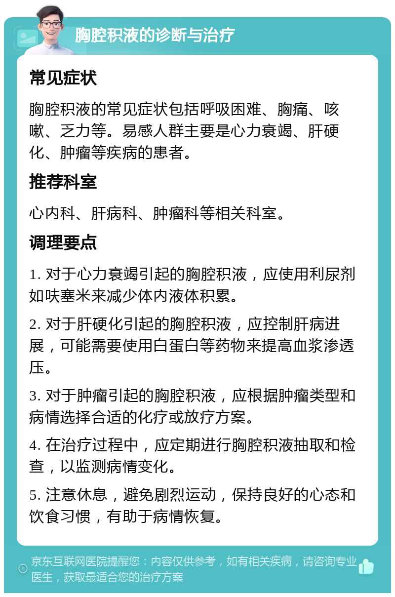 胸腔积液的诊断与治疗 常见症状 胸腔积液的常见症状包括呼吸困难、胸痛、咳嗽、乏力等。易感人群主要是心力衰竭、肝硬化、肿瘤等疾病的患者。 推荐科室 心内科、肝病科、肿瘤科等相关科室。 调理要点 1. 对于心力衰竭引起的胸腔积液，应使用利尿剂如呋塞米来减少体内液体积累。 2. 对于肝硬化引起的胸腔积液，应控制肝病进展，可能需要使用白蛋白等药物来提高血浆渗透压。 3. 对于肿瘤引起的胸腔积液，应根据肿瘤类型和病情选择合适的化疗或放疗方案。 4. 在治疗过程中，应定期进行胸腔积液抽取和检查，以监测病情变化。 5. 注意休息，避免剧烈运动，保持良好的心态和饮食习惯，有助于病情恢复。