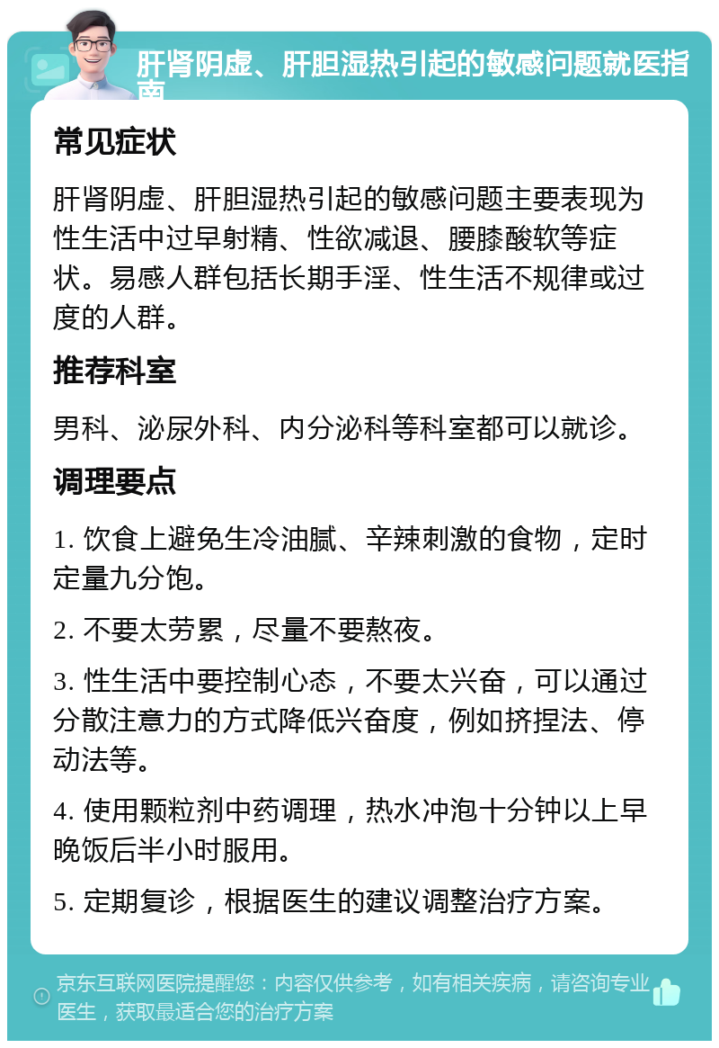 肝肾阴虚、肝胆湿热引起的敏感问题就医指南 常见症状 肝肾阴虚、肝胆湿热引起的敏感问题主要表现为性生活中过早射精、性欲减退、腰膝酸软等症状。易感人群包括长期手淫、性生活不规律或过度的人群。 推荐科室 男科、泌尿外科、内分泌科等科室都可以就诊。 调理要点 1. 饮食上避免生冷油腻、辛辣刺激的食物，定时定量九分饱。 2. 不要太劳累，尽量不要熬夜。 3. 性生活中要控制心态，不要太兴奋，可以通过分散注意力的方式降低兴奋度，例如挤捏法、停动法等。 4. 使用颗粒剂中药调理，热水冲泡十分钟以上早晚饭后半小时服用。 5. 定期复诊，根据医生的建议调整治疗方案。