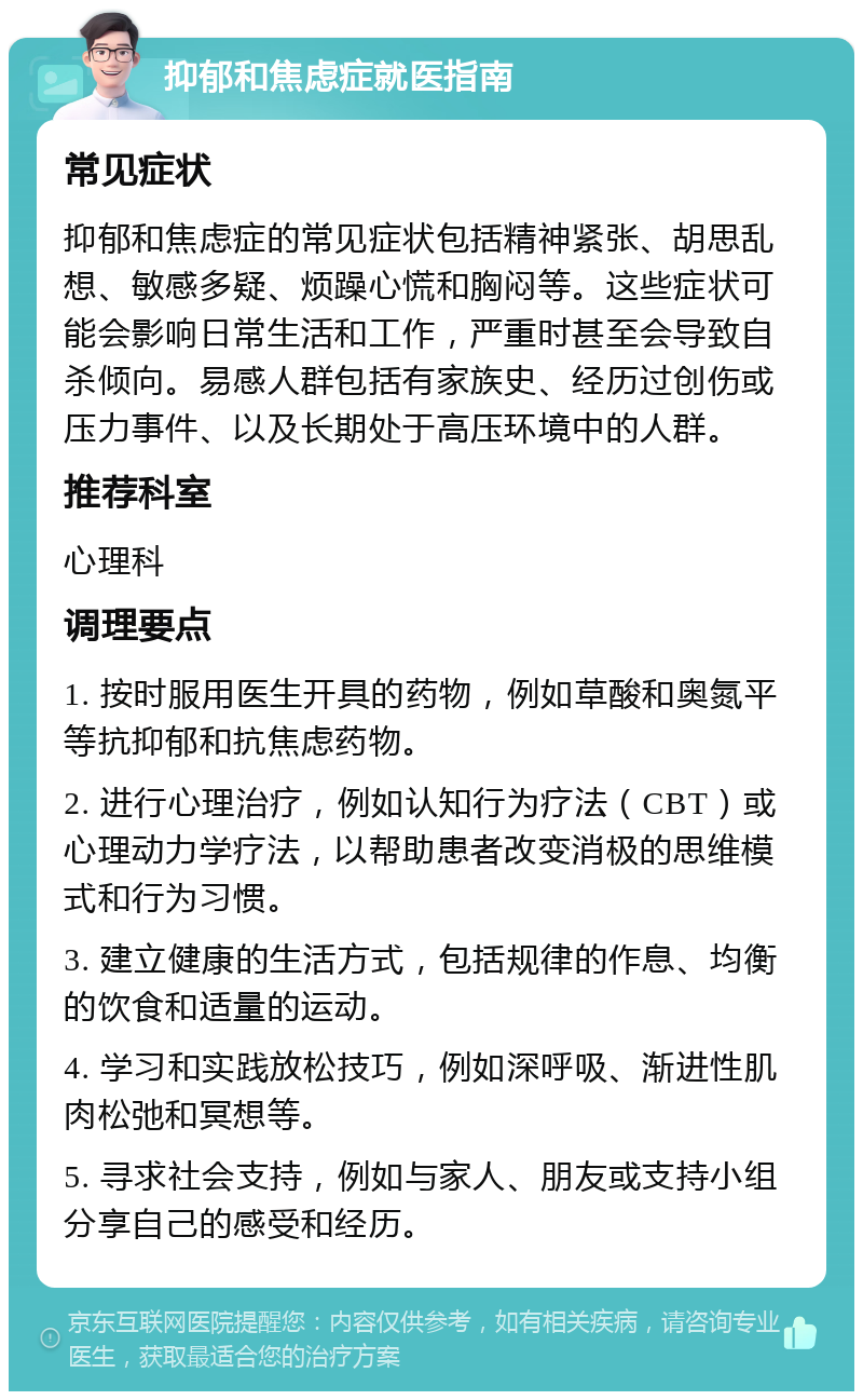 抑郁和焦虑症就医指南 常见症状 抑郁和焦虑症的常见症状包括精神紧张、胡思乱想、敏感多疑、烦躁心慌和胸闷等。这些症状可能会影响日常生活和工作，严重时甚至会导致自杀倾向。易感人群包括有家族史、经历过创伤或压力事件、以及长期处于高压环境中的人群。 推荐科室 心理科 调理要点 1. 按时服用医生开具的药物，例如草酸和奥氮平等抗抑郁和抗焦虑药物。 2. 进行心理治疗，例如认知行为疗法（CBT）或心理动力学疗法，以帮助患者改变消极的思维模式和行为习惯。 3. 建立健康的生活方式，包括规律的作息、均衡的饮食和适量的运动。 4. 学习和实践放松技巧，例如深呼吸、渐进性肌肉松弛和冥想等。 5. 寻求社会支持，例如与家人、朋友或支持小组分享自己的感受和经历。