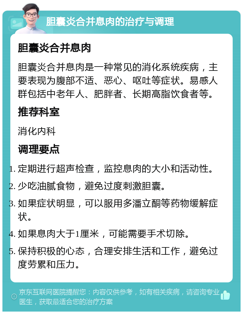 胆囊炎合并息肉的治疗与调理 胆囊炎合并息肉 胆囊炎合并息肉是一种常见的消化系统疾病，主要表现为腹部不适、恶心、呕吐等症状。易感人群包括中老年人、肥胖者、长期高脂饮食者等。 推荐科室 消化内科 调理要点 定期进行超声检查，监控息肉的大小和活动性。 少吃油腻食物，避免过度刺激胆囊。 如果症状明显，可以服用多潘立酮等药物缓解症状。 如果息肉大于1厘米，可能需要手术切除。 保持积极的心态，合理安排生活和工作，避免过度劳累和压力。