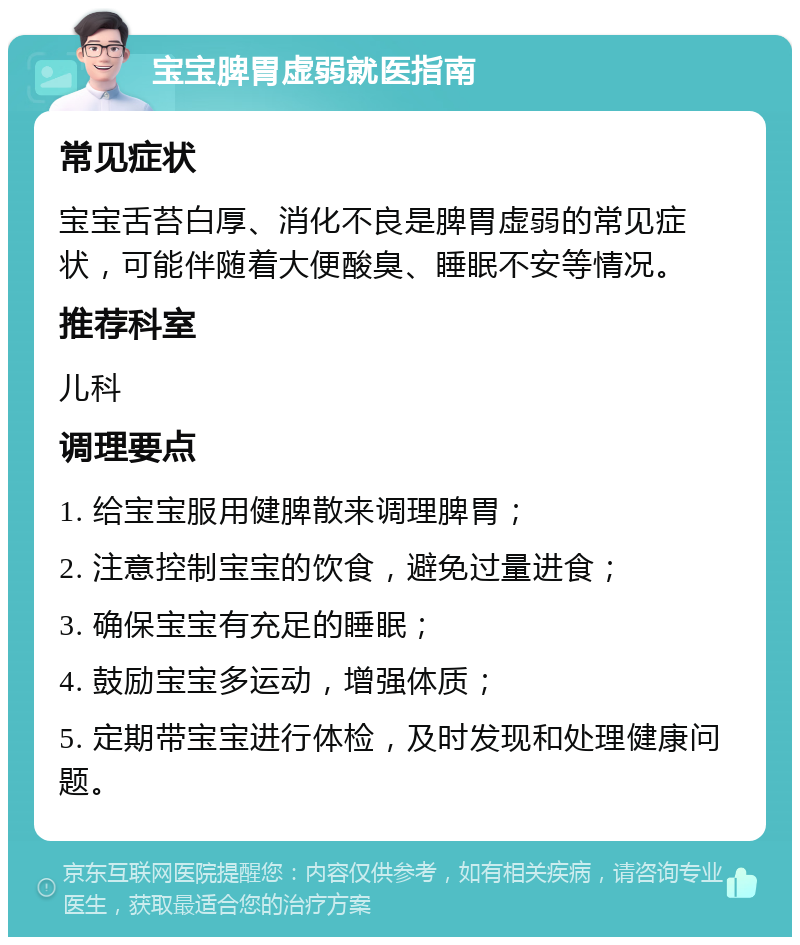 宝宝脾胃虚弱就医指南 常见症状 宝宝舌苔白厚、消化不良是脾胃虚弱的常见症状，可能伴随着大便酸臭、睡眠不安等情况。 推荐科室 儿科 调理要点 1. 给宝宝服用健脾散来调理脾胃； 2. 注意控制宝宝的饮食，避免过量进食； 3. 确保宝宝有充足的睡眠； 4. 鼓励宝宝多运动，增强体质； 5. 定期带宝宝进行体检，及时发现和处理健康问题。