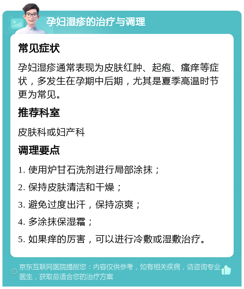 孕妇湿疹的治疗与调理 常见症状 孕妇湿疹通常表现为皮肤红肿、起疱、瘙痒等症状，多发生在孕期中后期，尤其是夏季高温时节更为常见。 推荐科室 皮肤科或妇产科 调理要点 1. 使用炉甘石洗剂进行局部涂抹； 2. 保持皮肤清洁和干燥； 3. 避免过度出汗，保持凉爽； 4. 多涂抹保湿霜； 5. 如果痒的厉害，可以进行冷敷或湿敷治疗。