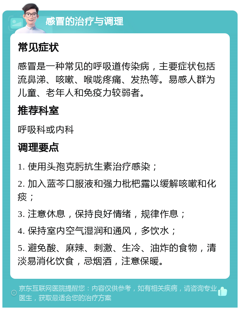 感冒的治疗与调理 常见症状 感冒是一种常见的呼吸道传染病，主要症状包括流鼻涕、咳嗽、喉咙疼痛、发热等。易感人群为儿童、老年人和免疫力较弱者。 推荐科室 呼吸科或内科 调理要点 1. 使用头孢克肟抗生素治疗感染； 2. 加入蓝芩口服液和强力枇杷露以缓解咳嗽和化痰； 3. 注意休息，保持良好情绪，规律作息； 4. 保持室内空气湿润和通风，多饮水； 5. 避免酸、麻辣、刺激、生冷、油炸的食物，清淡易消化饮食，忌烟酒，注意保暖。