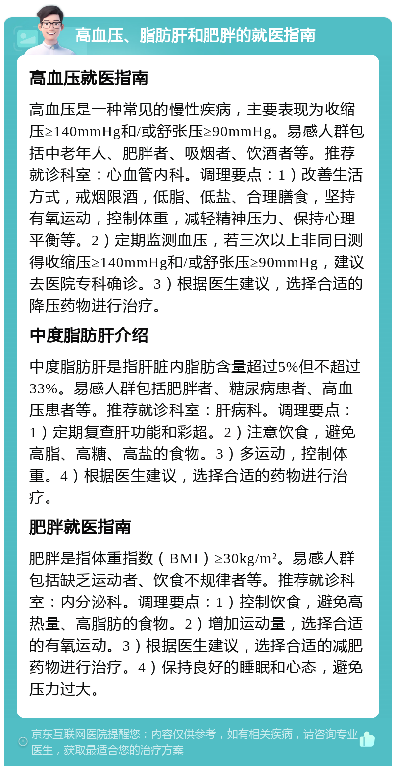 高血压、脂肪肝和肥胖的就医指南 高血压就医指南 高血压是一种常见的慢性疾病，主要表现为收缩压≥140mmHg和/或舒张压≥90mmHg。易感人群包括中老年人、肥胖者、吸烟者、饮酒者等。推荐就诊科室：心血管内科。调理要点：1）改善生活方式，戒烟限酒，低脂、低盐、合理膳食，坚持有氧运动，控制体重，减轻精神压力、保持心理平衡等。2）定期监测血压，若三次以上非同日测得收缩压≥140mmHg和/或舒张压≥90mmHg，建议去医院专科确诊。3）根据医生建议，选择合适的降压药物进行治疗。 中度脂肪肝介绍 中度脂肪肝是指肝脏内脂肪含量超过5%但不超过33%。易感人群包括肥胖者、糖尿病患者、高血压患者等。推荐就诊科室：肝病科。调理要点：1）定期复查肝功能和彩超。2）注意饮食，避免高脂、高糖、高盐的食物。3）多运动，控制体重。4）根据医生建议，选择合适的药物进行治疗。 肥胖就医指南 肥胖是指体重指数（BMI）≥30kg/m²。易感人群包括缺乏运动者、饮食不规律者等。推荐就诊科室：内分泌科。调理要点：1）控制饮食，避免高热量、高脂肪的食物。2）增加运动量，选择合适的有氧运动。3）根据医生建议，选择合适的减肥药物进行治疗。4）保持良好的睡眠和心态，避免压力过大。