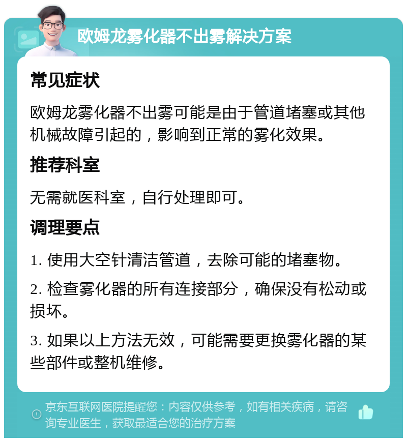 欧姆龙雾化器不出雾解决方案 常见症状 欧姆龙雾化器不出雾可能是由于管道堵塞或其他机械故障引起的，影响到正常的雾化效果。 推荐科室 无需就医科室，自行处理即可。 调理要点 1. 使用大空针清洁管道，去除可能的堵塞物。 2. 检查雾化器的所有连接部分，确保没有松动或损坏。 3. 如果以上方法无效，可能需要更换雾化器的某些部件或整机维修。