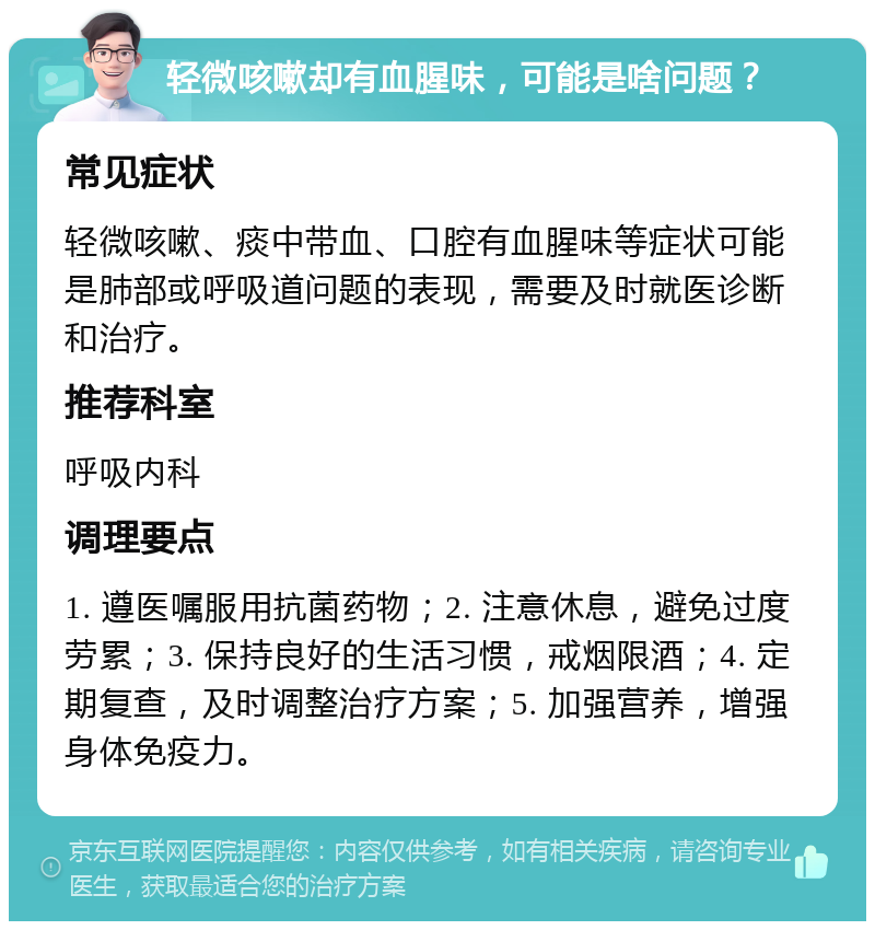 轻微咳嗽却有血腥味，可能是啥问题？ 常见症状 轻微咳嗽、痰中带血、口腔有血腥味等症状可能是肺部或呼吸道问题的表现，需要及时就医诊断和治疗。 推荐科室 呼吸内科 调理要点 1. 遵医嘱服用抗菌药物；2. 注意休息，避免过度劳累；3. 保持良好的生活习惯，戒烟限酒；4. 定期复查，及时调整治疗方案；5. 加强营养，增强身体免疫力。