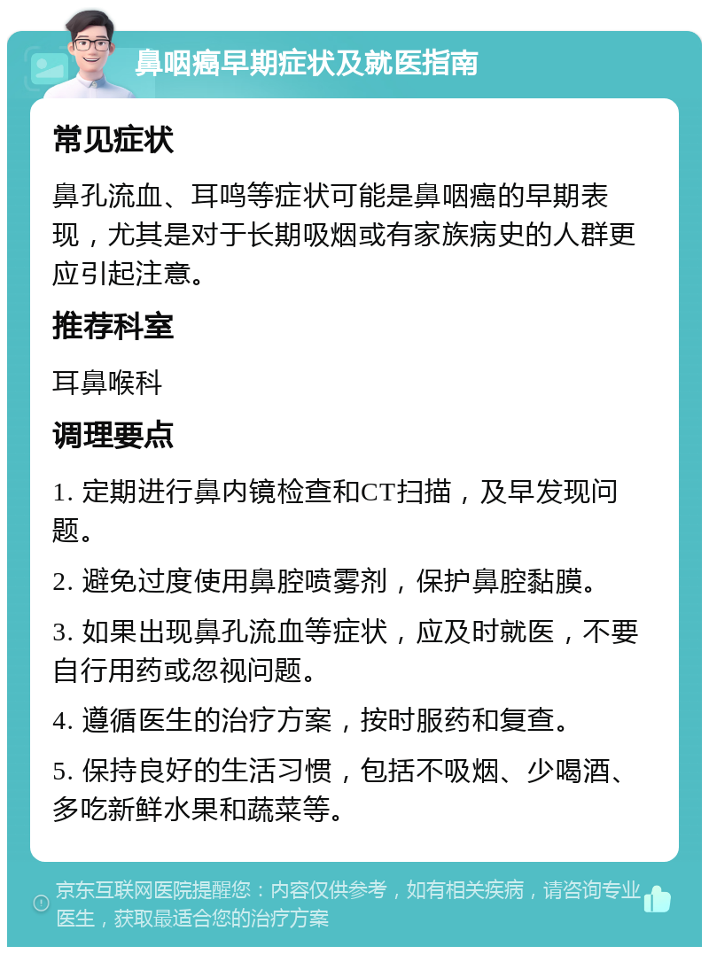 鼻咽癌早期症状及就医指南 常见症状 鼻孔流血、耳鸣等症状可能是鼻咽癌的早期表现，尤其是对于长期吸烟或有家族病史的人群更应引起注意。 推荐科室 耳鼻喉科 调理要点 1. 定期进行鼻内镜检查和CT扫描，及早发现问题。 2. 避免过度使用鼻腔喷雾剂，保护鼻腔黏膜。 3. 如果出现鼻孔流血等症状，应及时就医，不要自行用药或忽视问题。 4. 遵循医生的治疗方案，按时服药和复查。 5. 保持良好的生活习惯，包括不吸烟、少喝酒、多吃新鲜水果和蔬菜等。