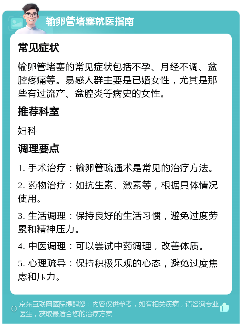 输卵管堵塞就医指南 常见症状 输卵管堵塞的常见症状包括不孕、月经不调、盆腔疼痛等。易感人群主要是已婚女性，尤其是那些有过流产、盆腔炎等病史的女性。 推荐科室 妇科 调理要点 1. 手术治疗：输卵管疏通术是常见的治疗方法。 2. 药物治疗：如抗生素、激素等，根据具体情况使用。 3. 生活调理：保持良好的生活习惯，避免过度劳累和精神压力。 4. 中医调理：可以尝试中药调理，改善体质。 5. 心理疏导：保持积极乐观的心态，避免过度焦虑和压力。