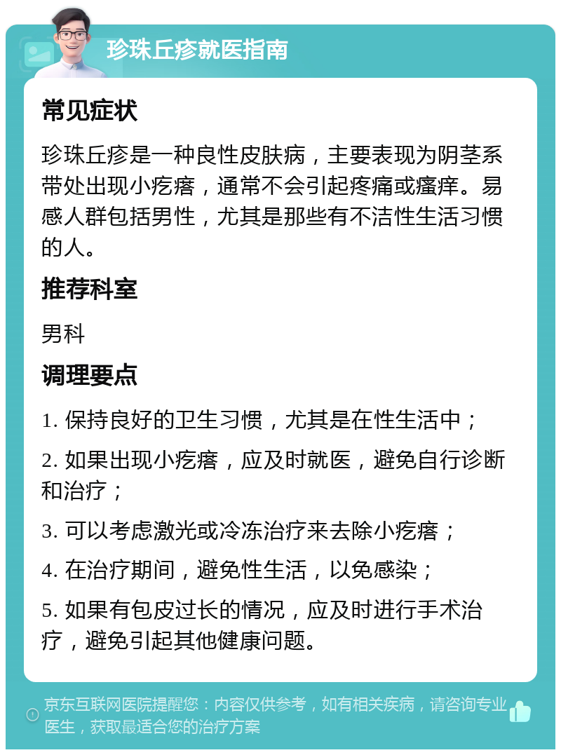 珍珠丘疹就医指南 常见症状 珍珠丘疹是一种良性皮肤病，主要表现为阴茎系带处出现小疙瘩，通常不会引起疼痛或瘙痒。易感人群包括男性，尤其是那些有不洁性生活习惯的人。 推荐科室 男科 调理要点 1. 保持良好的卫生习惯，尤其是在性生活中； 2. 如果出现小疙瘩，应及时就医，避免自行诊断和治疗； 3. 可以考虑激光或冷冻治疗来去除小疙瘩； 4. 在治疗期间，避免性生活，以免感染； 5. 如果有包皮过长的情况，应及时进行手术治疗，避免引起其他健康问题。