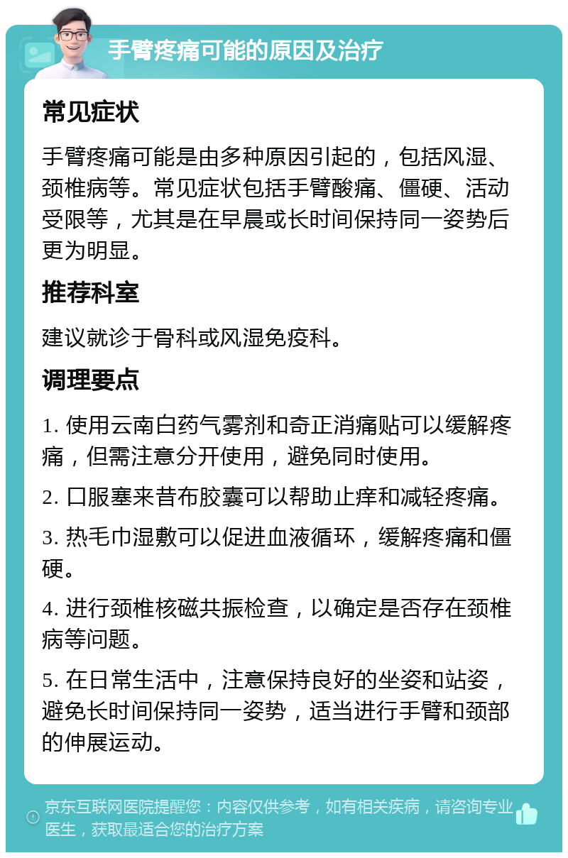 手臂疼痛可能的原因及治疗 常见症状 手臂疼痛可能是由多种原因引起的，包括风湿、颈椎病等。常见症状包括手臂酸痛、僵硬、活动受限等，尤其是在早晨或长时间保持同一姿势后更为明显。 推荐科室 建议就诊于骨科或风湿免疫科。 调理要点 1. 使用云南白药气雾剂和奇正消痛贴可以缓解疼痛，但需注意分开使用，避免同时使用。 2. 口服塞来昔布胶囊可以帮助止痒和减轻疼痛。 3. 热毛巾湿敷可以促进血液循环，缓解疼痛和僵硬。 4. 进行颈椎核磁共振检查，以确定是否存在颈椎病等问题。 5. 在日常生活中，注意保持良好的坐姿和站姿，避免长时间保持同一姿势，适当进行手臂和颈部的伸展运动。