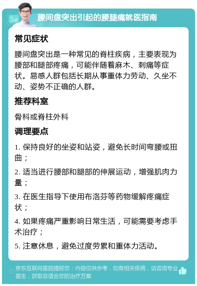 腰间盘突出引起的腰腿痛就医指南 常见症状 腰间盘突出是一种常见的脊柱疾病，主要表现为腰部和腿部疼痛，可能伴随着麻木、刺痛等症状。易感人群包括长期从事重体力劳动、久坐不动、姿势不正确的人群。 推荐科室 骨科或脊柱外科 调理要点 1. 保持良好的坐姿和站姿，避免长时间弯腰或扭曲； 2. 适当进行腰部和腿部的伸展运动，增强肌肉力量； 3. 在医生指导下使用布洛芬等药物缓解疼痛症状； 4. 如果疼痛严重影响日常生活，可能需要考虑手术治疗； 5. 注意休息，避免过度劳累和重体力活动。